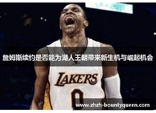 詹姆斯续约是否能为湖人王朝带来新生机与崛起机会