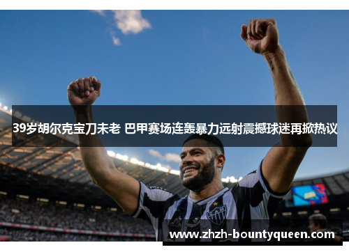 39岁胡尔克宝刀未老 巴甲赛场连轰暴力远射震撼球迷再掀热议