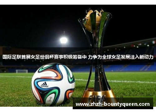 国际足联首届女足世俱杯赛事积极筹备中 力争为全球女足发展注入新动力
