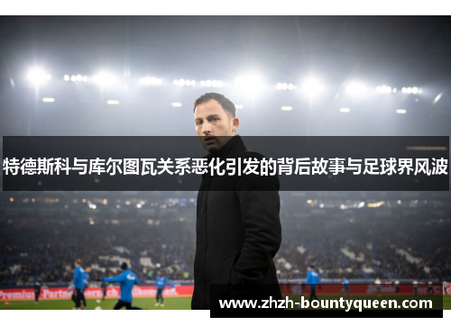 特德斯科与库尔图瓦关系恶化引发的背后故事与足球界风波