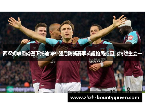 西汉姆联重磅签下托迪博补强后防新赛季英超格局或因此悄然生变一