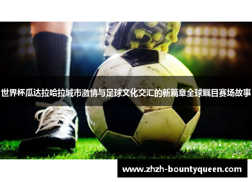 世界杯瓜达拉哈拉城市激情与足球文化交汇的新篇章全球瞩目赛场故事