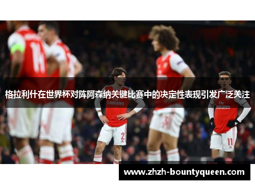 格拉利什在世界杯对阵阿森纳关键比赛中的决定性表现引发广泛关注